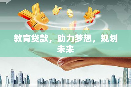 西华教育贷款，助力梦想，规划未来