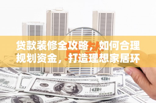 西华贷款装修全攻略，如何合理规划资金，打造理想家居环境