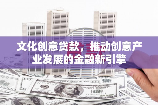 西华文化创意贷款，推动创意产业发展的金融新引擎