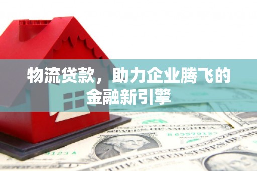 西华物流贷款，助力企业腾飞的金融新引擎