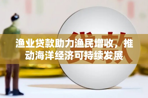 西华渔业贷款助力渔民增收，推动海洋经济可持续发展