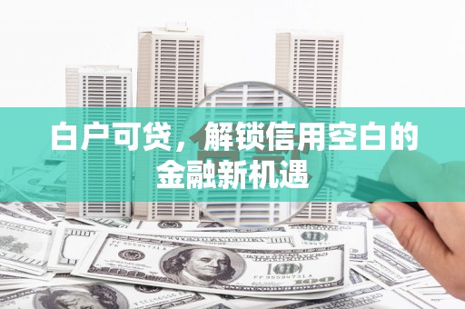 西华白户可贷，解锁信用空白的金融新机遇
