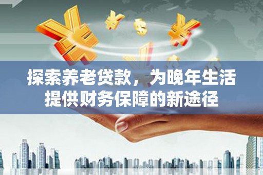 西华探索养老贷款，为晚年生活提供财务保障的新途径