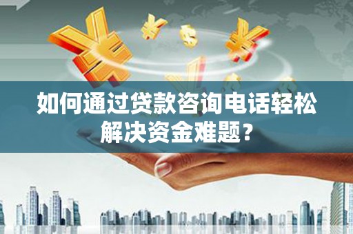 西华如何通过贷款咨询电话轻松解决资金难题？