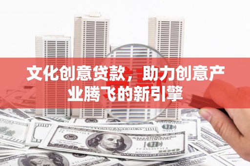 西华文化创意贷款，助力创意产业腾飞的新引擎