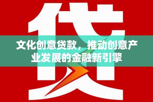西华文化创意贷款，推动创意产业发展的金融新引擎