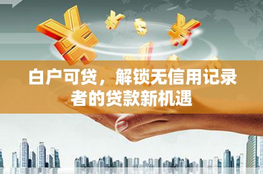 西华白户可贷，解锁无信用记录者的贷款新机遇