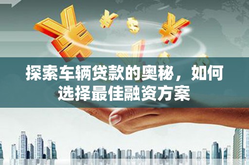 西华探索车辆贷款的奥秘，如何选择最佳融资方案