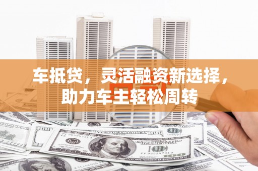 西华车抵贷，灵活融资新选择，助力车主轻松周转