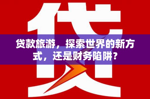 西华贷款旅游，探索世界的新方式，还是财务陷阱？
