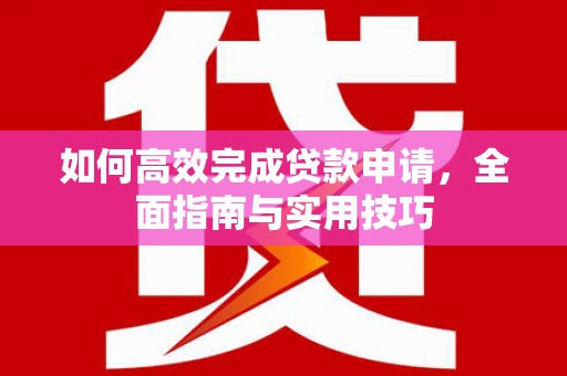 西华如何高效完成贷款申请，全面指南与实用技巧