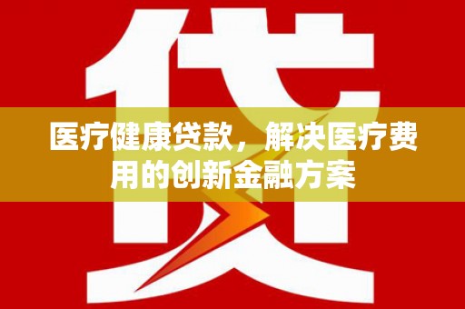 西华医疗健康贷款，解决医疗费用的创新金融方案