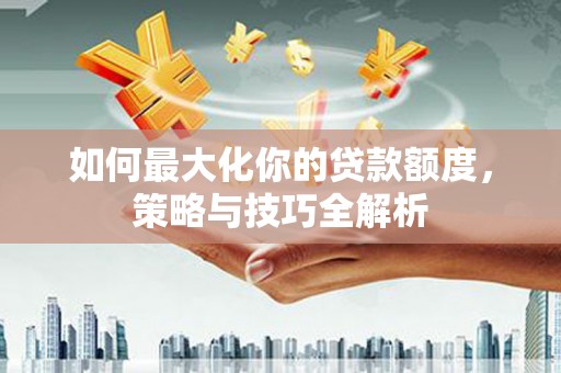 西华如何最大化你的贷款额度，策略与技巧全解析