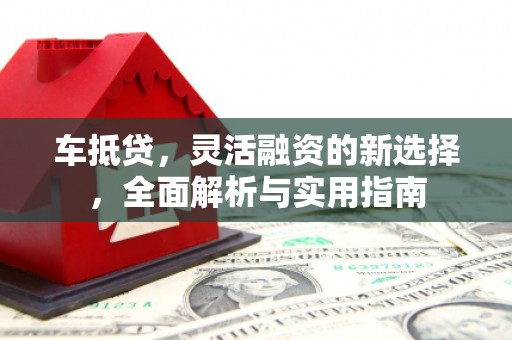 西华车抵贷，灵活融资的新选择，全面解析与实用指南