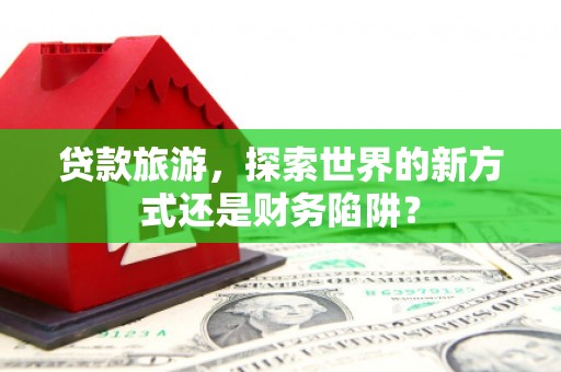 西华贷款旅游，探索世界的新方式还是财务陷阱？